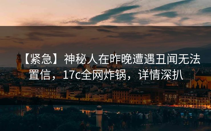 【紧急】神秘人在昨晚遭遇丑闻无法置信，17c全网炸锅，详情深扒