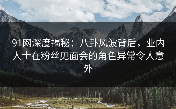 91网深度揭秘：八卦风波背后，业内人士在粉丝见面会的角色异常令人意外