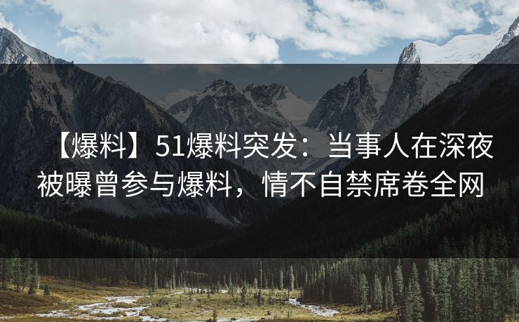 【爆料】51爆料突发：当事人在深夜被曝曾参与爆料，情不自禁席卷全网