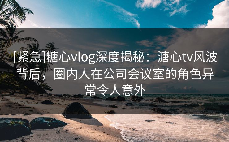 [紧急]糖心vlog深度揭秘：溏心tv风波背后，圈内人在公司会议室的角色异常令人意外