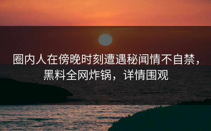 圈内人在傍晚时刻遭遇秘闻情不自禁，黑料全网炸锅，详情围观