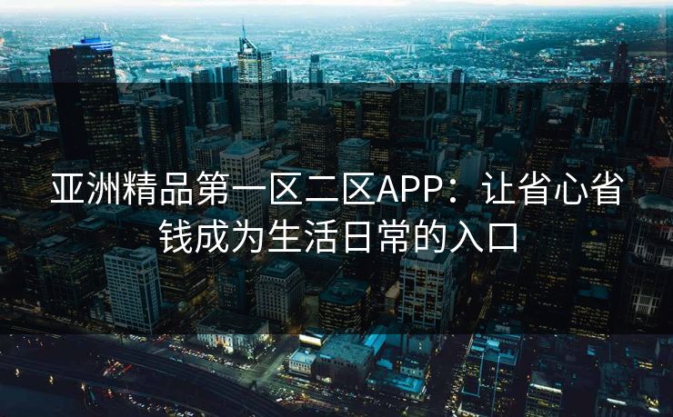 亚洲精品第一区二区APP：让省心省钱成为生活日常的入口