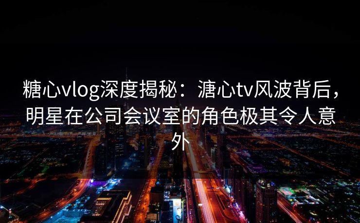 糖心vlog深度揭秘：溏心tv风波背后，明星在公司会议室的角色极其令人意外
