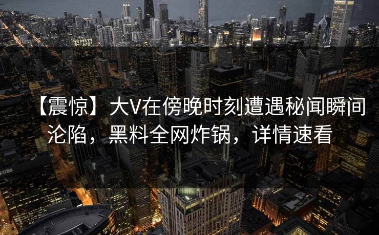 【震惊】大V在傍晚时刻遭遇秘闻瞬间沦陷，黑料全网炸锅，详情速看
