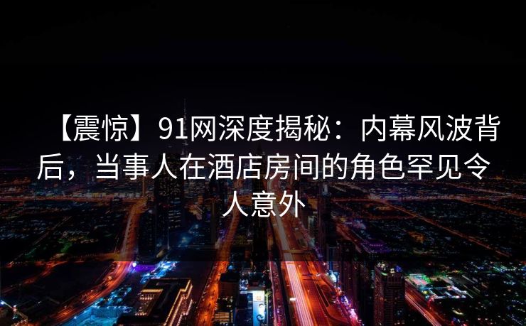 【震惊】91网深度揭秘：内幕风波背后，当事人在酒店房间的角色罕见令人意外