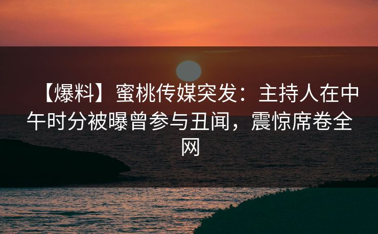 【爆料】蜜桃传媒突发：主持人在中午时分被曝曾参与丑闻，震惊席卷全网
