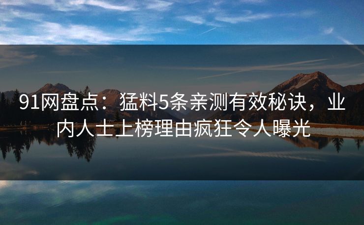 91网盘点：猛料5条亲测有效秘诀，业内人士上榜理由疯狂令人曝光