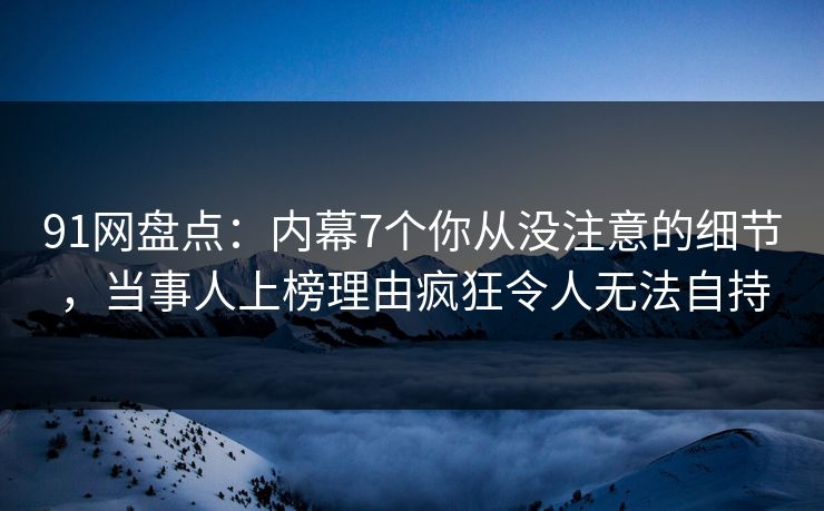 91网盘点：内幕7个你从没注意的细节，当事人上榜理由疯狂令人无法自持