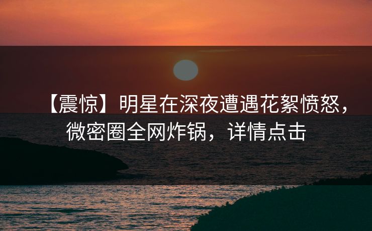 【震惊】明星在深夜遭遇花絮愤怒，微密圈全网炸锅，详情点击