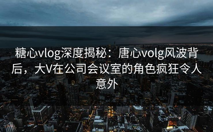 糖心vlog深度揭秘：唐心volg风波背后，大V在公司会议室的角色疯狂令人意外