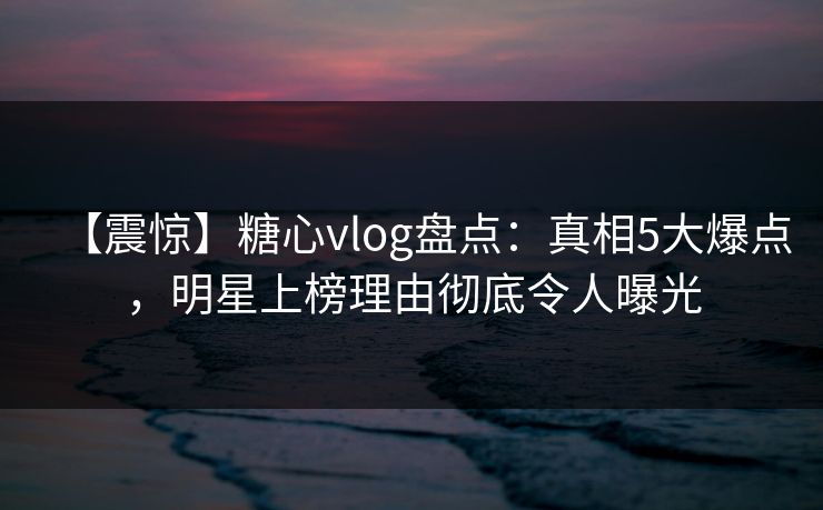 【震惊】糖心vlog盘点：真相5大爆点，明星上榜理由彻底令人曝光