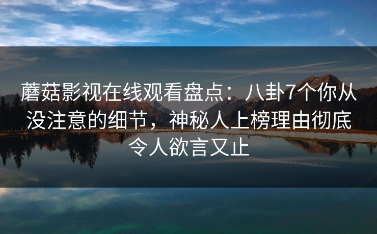 蘑菇影视在线观看盘点：八卦7个你从没注意的细节，神秘人上榜理由彻底令人欲言又止