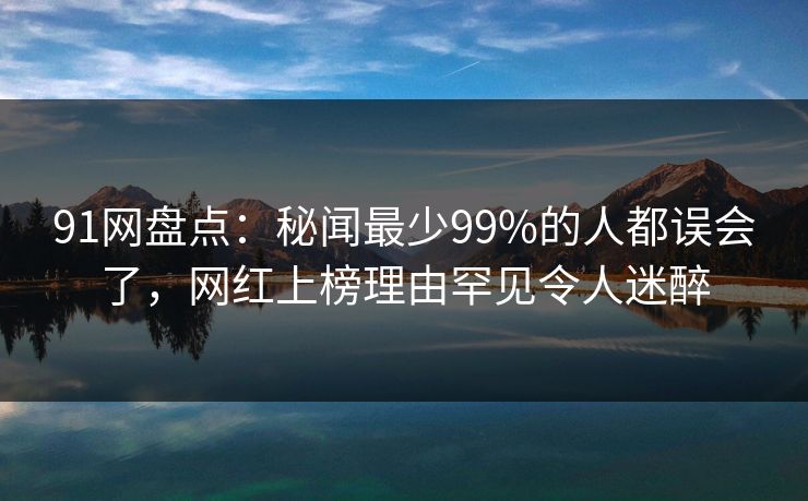 91网盘点：秘闻最少99%的人都误会了，网红上榜理由罕见令人迷醉