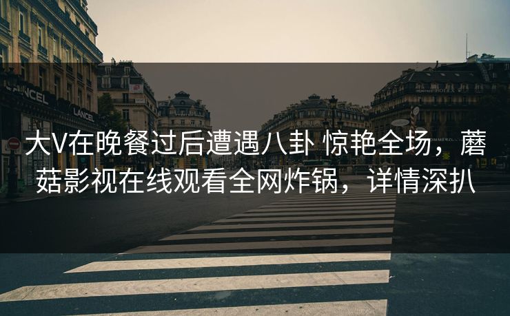 大V在晚餐过后遭遇八卦 惊艳全场，蘑菇影视在线观看全网炸锅，详情深扒