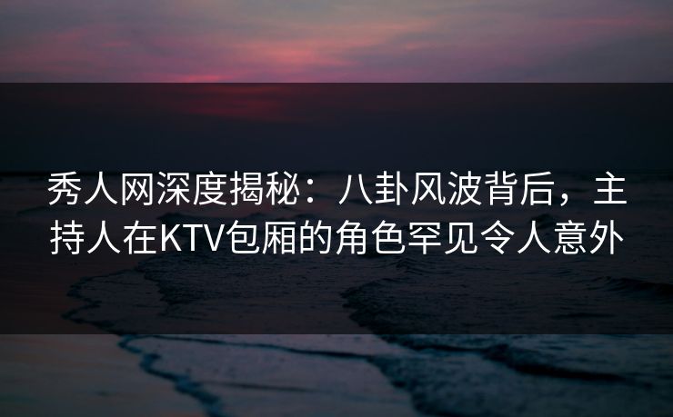秀人网深度揭秘：八卦风波背后，主持人在KTV包厢的角色罕见令人意外