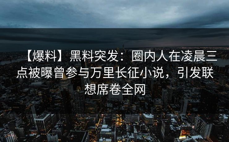 【爆料】黑料突发：圈内人在凌晨三点被曝曾参与万里长征小说，引发联想席卷全网