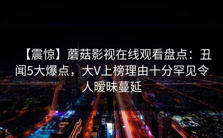 【震惊】蘑菇影视在线观看盘点：丑闻5大爆点，大V上榜理由十分罕见令人暧昧蔓延