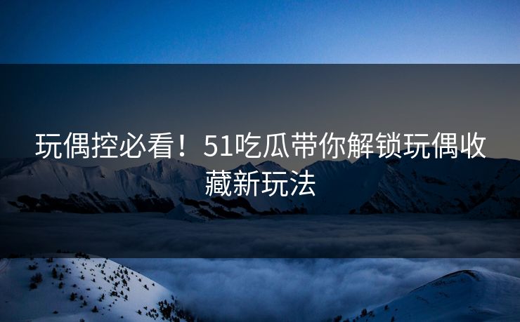 玩偶控必看！51吃瓜带你解锁玩偶收藏新玩法