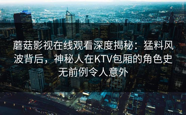 蘑菇影视在线观看深度揭秘：猛料风波背后，神秘人在KTV包厢的角色史无前例令人意外