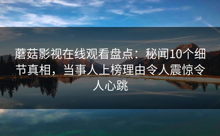 蘑菇影视在线观看盘点：秘闻10个细节真相，当事人上榜理由令人震惊令人心跳