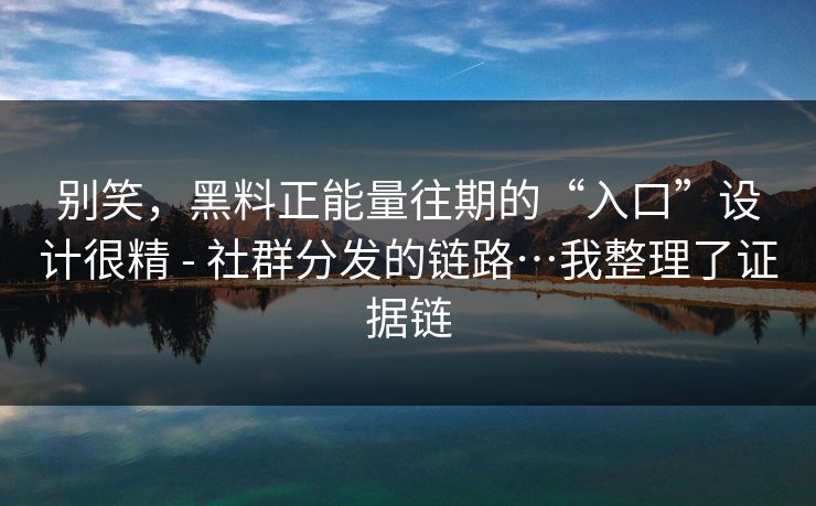 别笑，黑料正能量往期的“入口”设计很精 - 社群分发的链路…我整理了证据链