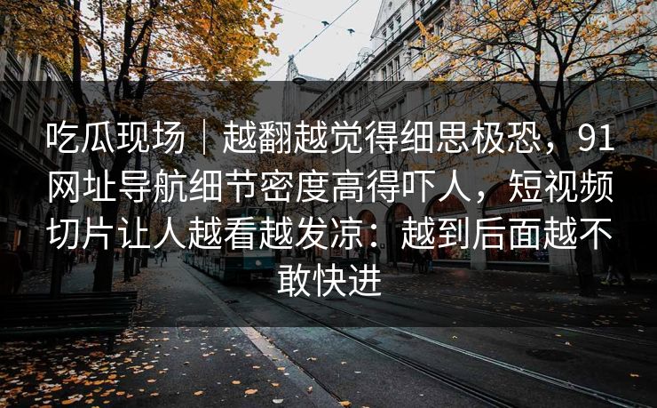 吃瓜现场｜越翻越觉得细思极恐，91网址导航细节密度高得吓人，短视频切片让人越看越发凉：越到后面越不敢快进